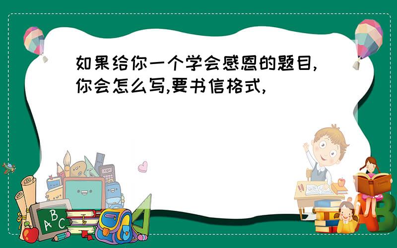 如果给你一个学会感恩的题目,你会怎么写,要书信格式,