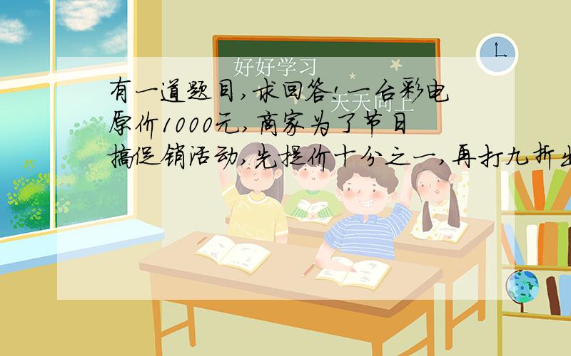 有一道题目,求回答!一台彩电原价1000元,商家为了节日搞促销活动,先提价十分之一,再打九折出售,你认为现在这台彩电价格和原来比较有怎样的变化?请说明理由