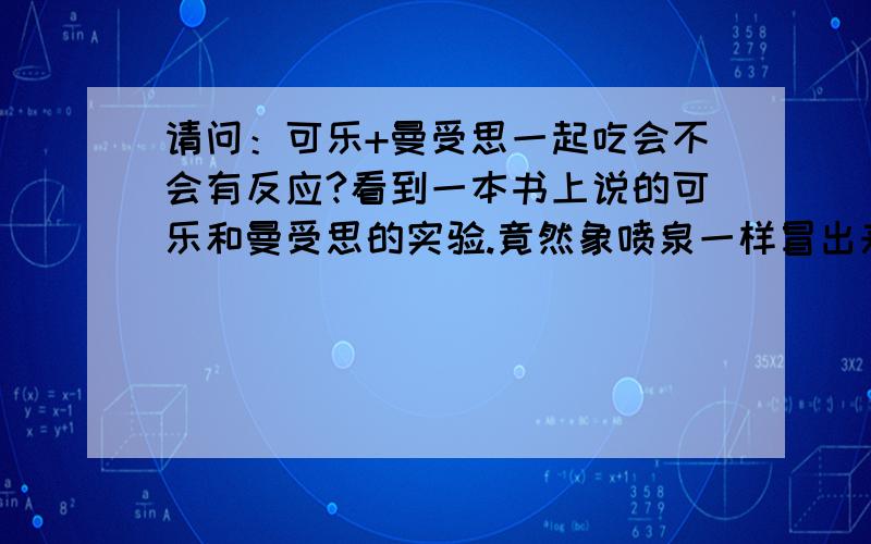 请问：可乐+曼受思一起吃会不会有反应?看到一本书上说的可乐和曼受思的实验.竟然象喷泉一样冒出来如果真的一起吃的话会不会在肚子里起反应?