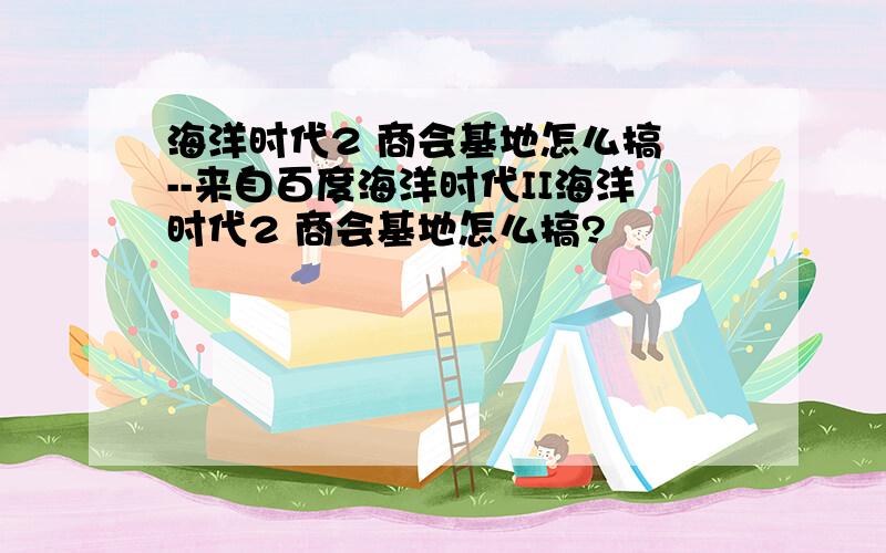 海洋时代2 商会基地怎么搞 --来自百度海洋时代II海洋时代2 商会基地怎么搞?