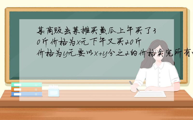 某商贩去菜摊买黄瓜上午买了30斤价格为x元下午又买20斤价格为y元要以x＋y分之2的价格卖完所有咋可以不赔钱