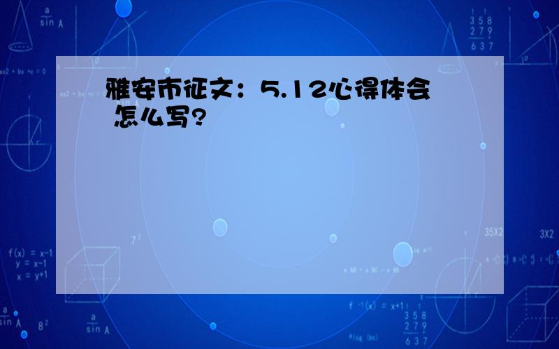 雅安市征文：5.12心得体会 怎么写?