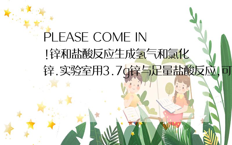 PLEASE COME IN!锌和盐酸反应生成氢气和氯化锌.实验室用3.7g锌与足量盐酸反应,可制得氢气和氯化锌的质量各多少?