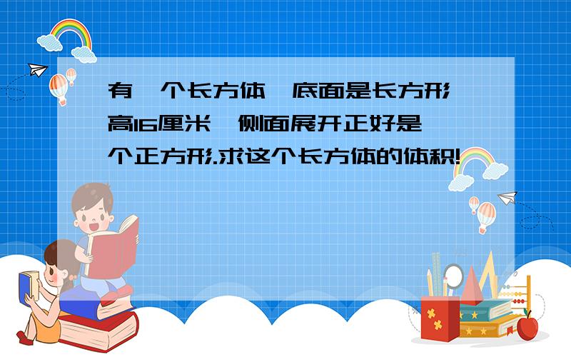 有一个长方体,底面是长方形,高16厘米,侧面展开正好是一个正方形.求这个长方体的体积!