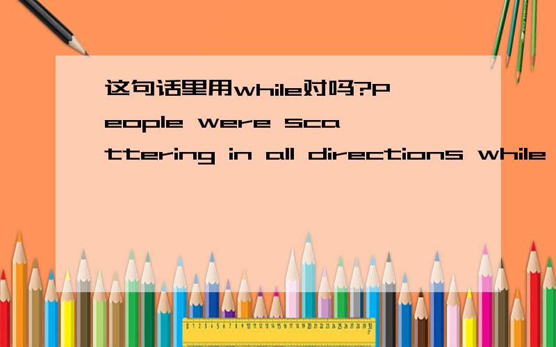 这句话里用while对吗?People were scattering in all directions while the police came.这里用的while对吗?好哦面可以是the police came吗?或者应该是coming?while具体用法怎样?跟when有什么区别啊?不要复制的 尽量用