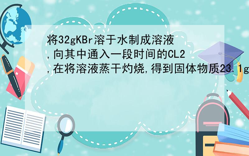 将32gKBr溶于水制成溶液,向其中通入一段时间的CL2,在将溶液蒸干灼烧,得到固体物质23.1g,计算有多少克溴化钾转化其他物质?