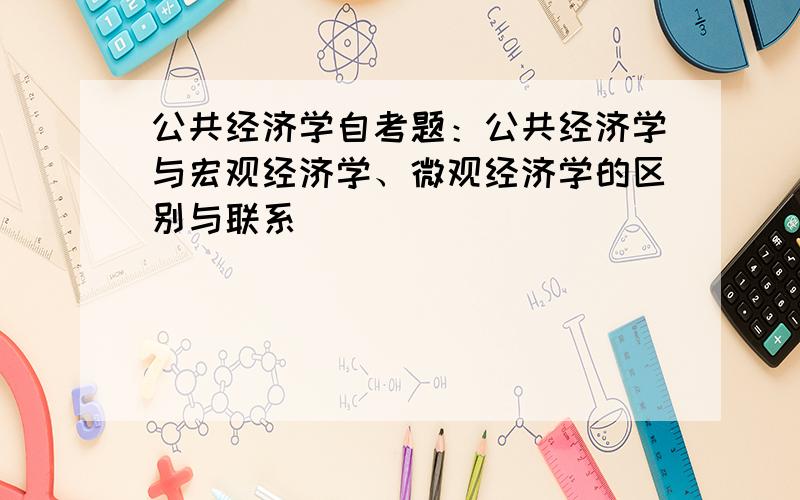 公共经济学自考题：公共经济学与宏观经济学、微观经济学的区别与联系