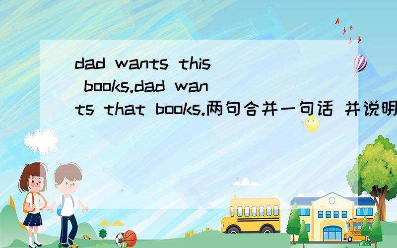 dad wants this books.dad wants that books.两句合并一句话 并说明原因 这句语法没错，说明原因,是book