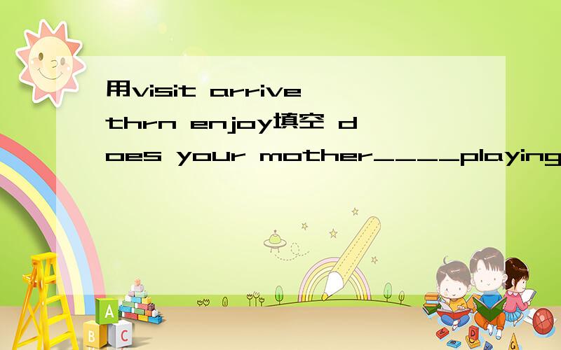 用visit arrive thrn enjoy填空 does your mother____playing the violin?let's____your music teacher this afternoon.my father usually____home at half past three every afternoon.she doesn't want to ___a taxi to her school