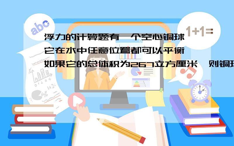 浮力的计算题有一个空心铜球,它在水中任意位置都可以平衡,如果它的总体积为267立方厘米,则铜球空心部分体积为多大?