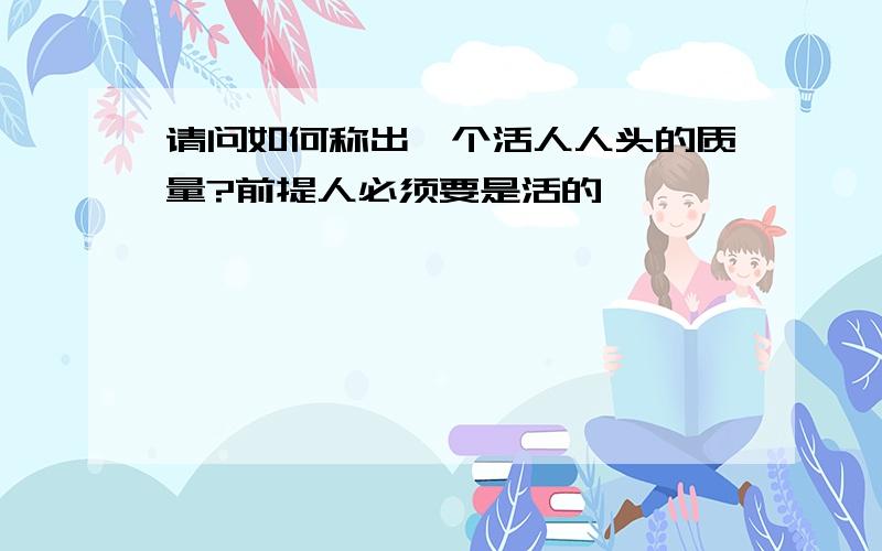 请问如何称出一个活人人头的质量?前提人必须要是活的