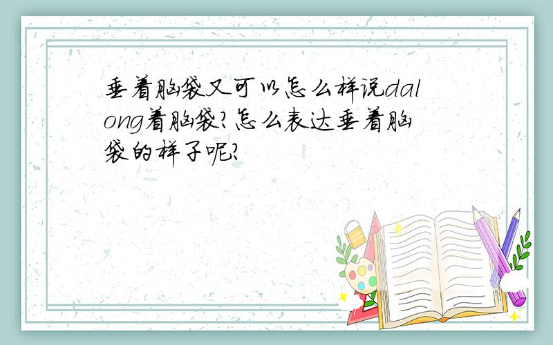 垂着脑袋又可以怎么样说dalong着脑袋?怎么表达垂着脑袋的样子呢?