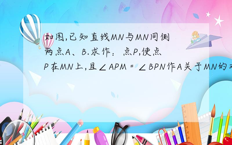 如图,已知直线MN与MN同侧两点A、B.求作：点P,使点P在MN上,且∠APM＝∠BPN作A关于MN的对称点A1，连结A1B与MN交点即为P 说明原因