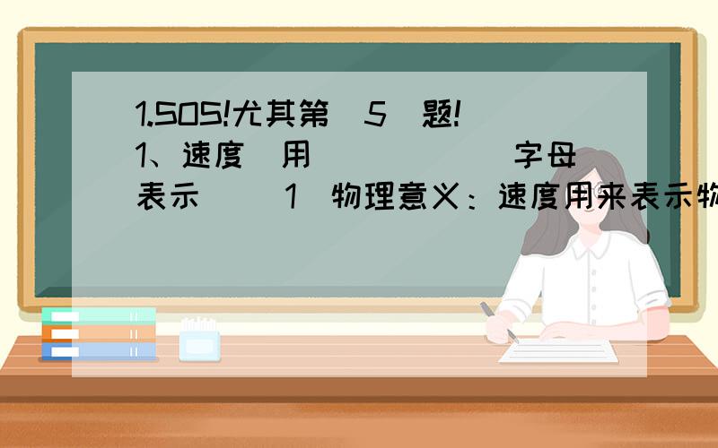 1.SOS!尤其第（5）题!1、速度（用______字母表示） （1）物理意义：速度用来表示物体 （2）速度等于运动物体在 内通过的 .（3）公式：变形公式：、 （4）单位：国际单位 常用单位:换算关系