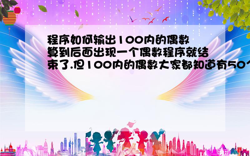 程序如何输出100内的偶数 算到后面出现一个偶数程序就结束了.但100内的偶数大家都知道有50个才对.我怎么算到后面只会出现一个偶数.为什么会这样.请大虾帮助...1-100内的.包括1和100 最好别