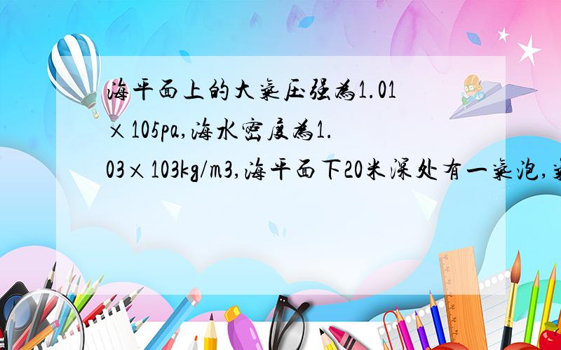 海平面上的大气压强为1.01×105pa,海水密度为1.03×103kg/m3,海平面下20米深处有一气泡,气泡内气体的压