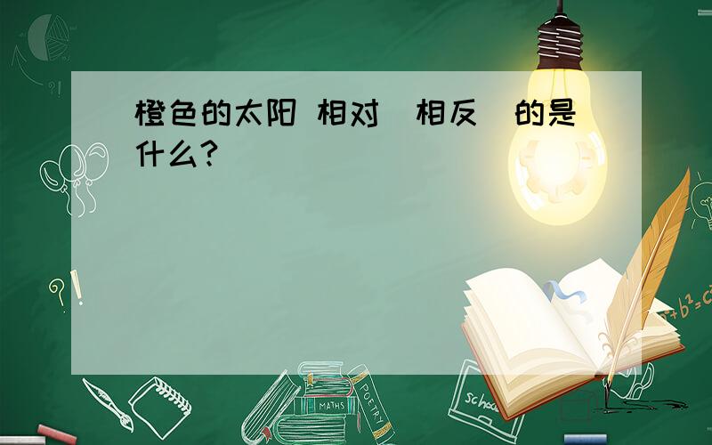 橙色的太阳 相对（相反）的是什么?