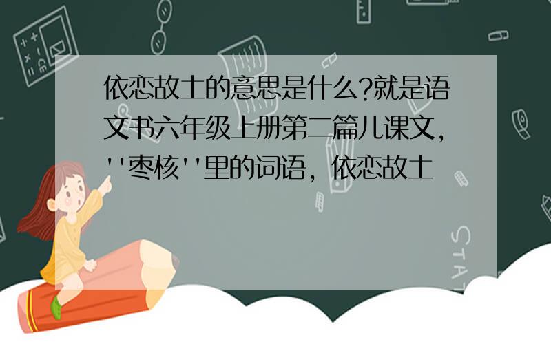 依恋故土的意思是什么?就是语文书六年级上册第二篇儿课文，''枣核''里的词语，依恋故土