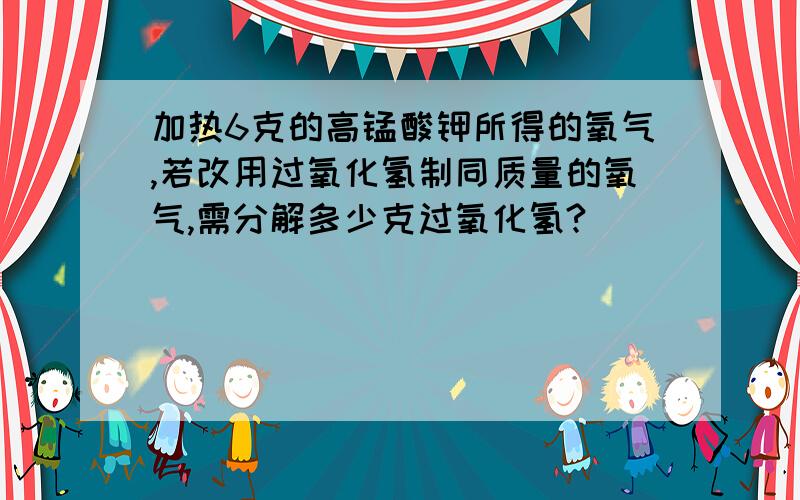 加热6克的高锰酸钾所得的氧气,若改用过氧化氢制同质量的氧气,需分解多少克过氧化氢?