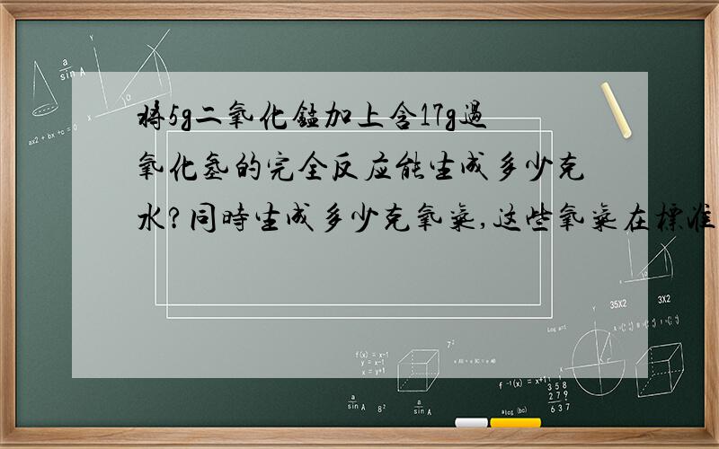 将5g二氧化锰加上含17g过氧化氢的完全反应能生成多少克水?同时生成多少克氧气,这些氧气在标准状态下占多大积?（标准状态ρ氧气1.43g/lL）