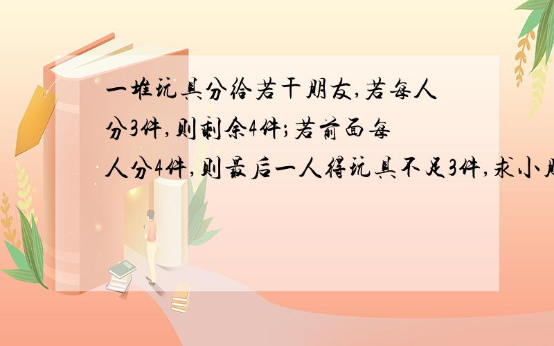 一堆玩具分给若干朋友,若每人分3件,则剩余4件；若前面每人分4件,则最后一人得玩具不足3件,求小朋友数和玩具数.要求：用不等式或不等式组借