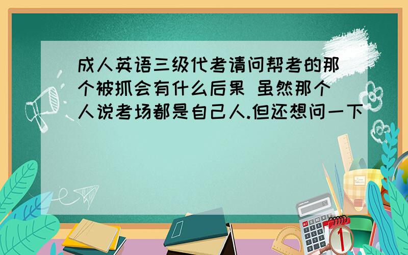 成人英语三级代考请问帮考的那个被抓会有什么后果 虽然那个人说考场都是自己人.但还想问一下