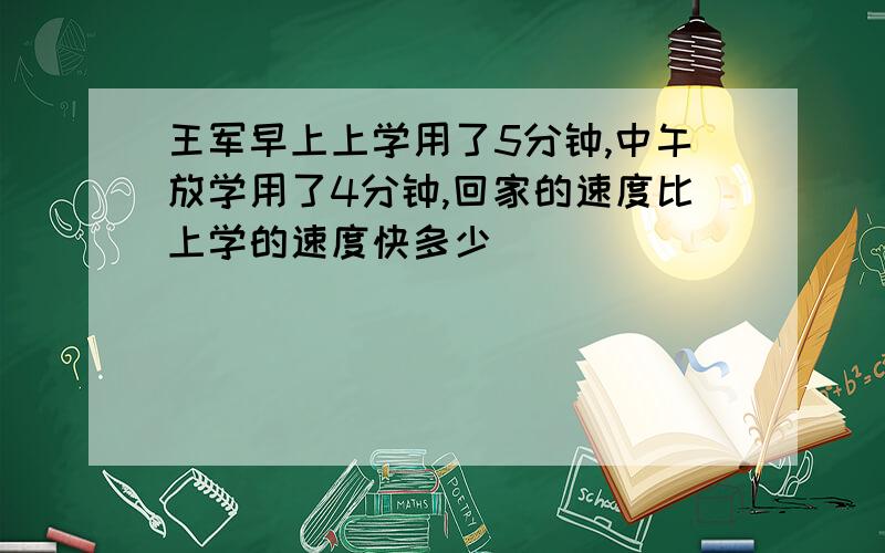 王军早上上学用了5分钟,中午放学用了4分钟,回家的速度比上学的速度快多少