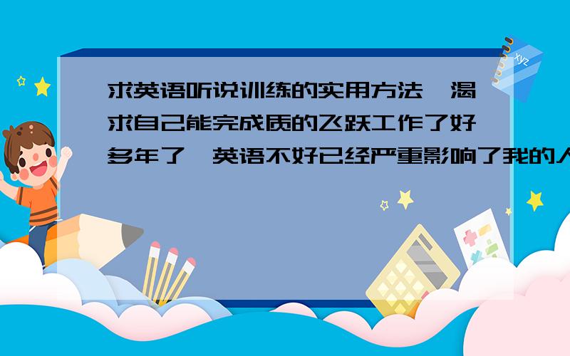 求英语听说训练的实用方法,渴求自己能完成质的飞跃工作了好多年了,英语不好已经严重影响了我的人生轨迹.错过很多很多机会了很多年前就通过了4级和6级,我的阅读理解能力和写还行,毕竟