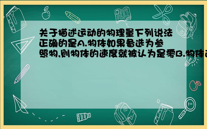 关于描述运动的物理量下列说法正确的是A.物体如果备选为参照物,则物体的速度就被认为是零B.物体速度越大,表明物体运动越快说清理由