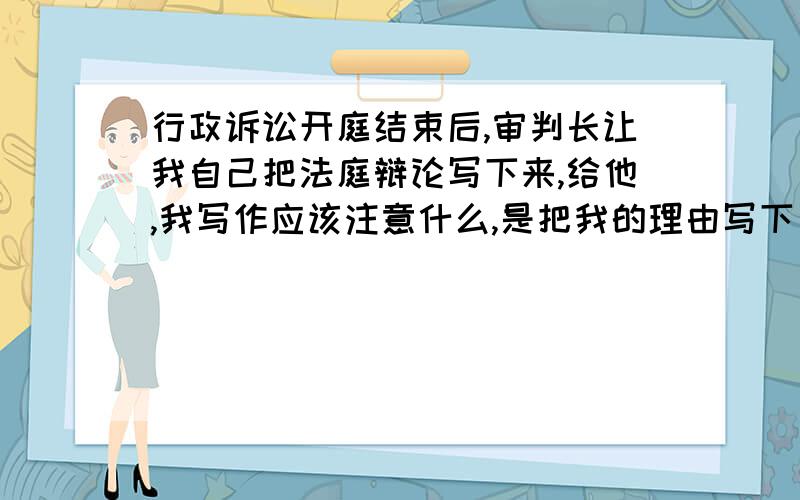 行政诉讼开庭结束后,审判长让我自己把法庭辩论写下来,给他,我写作应该注意什么,是把我的理由写下了吗我是原告,被告是大兴国土局.