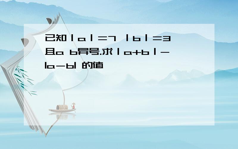 已知｜a｜＝7 ｜b｜＝3 且a b异号.求｜a+b｜-|a－b| 的值