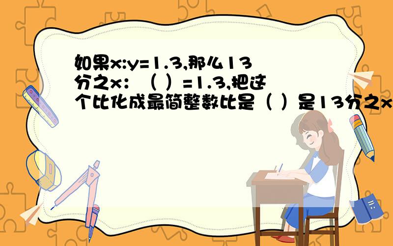 如果x:y=1.3,那么13分之x：（ ）=1.3,把这个比化成最简整数比是（ ）是13分之x：（ ）分之y=1.3