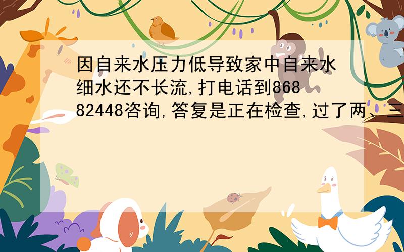 因自来水压力低导致家中自来水细水还不长流,打电话到86882448咨询,答复是正在检查,过了两、三天细水不长流的日子后,再次打电话到86882448（2010-12-28 10:18）咨询,答复还在查,再等.实在受不了!