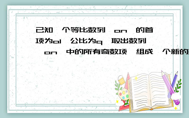 已知一个等比数列{an}的首项为a1,公比为q,取出数列{an}中的所有奇数项,组成一个新的数列,这个新数列是已知一个等比数列{an}的首项为a1,公比为q,（1）取出数列{an}中的所有奇数项,组成一个新