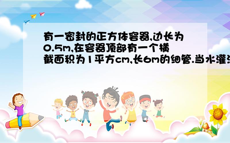 有一密封的正方体容器,边长为0.5m,在容器顶部有一个横截面积为1平方cm,长6m的细管.当水灌满容器和管子时,顶部的压力?1楼的搞毛阿 ...