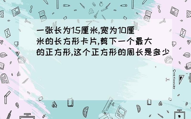 一张长为15厘米,宽为10厘米的长方形卡片,剪下一个最大的正方形,这个正方形的周长是多少