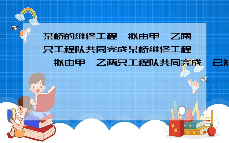 某桥的维修工程,拟由甲、乙两只工程队共同完成某桥维修工程,拟由甲、乙两只工程队共同完成,已知两支工程队合作24天恰好完成,若两只工程队合作18天后,甲工程队再单独做10天,也恰好完成,