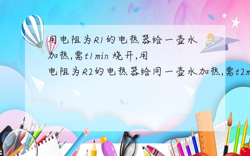 用电阻为R1的电热器给一壶水加热,需t1min 烧开,用电阻为R2的电热器给同一壶水加热,需t2min烧开.热把两个电阻串联起来,给同一壶水加热所用的时间和把两电阻并联起来给同一壶水加热烧开所