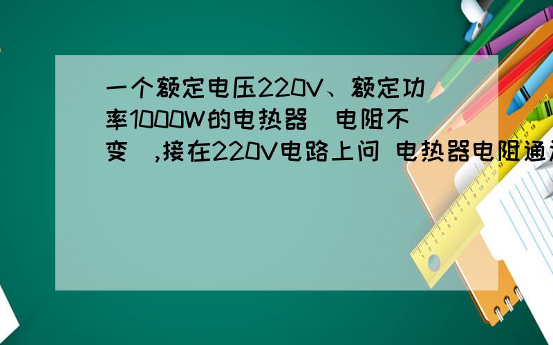 一个额定电压220V、额定功率1000W的电热器(电阻不变),接在220V电路上问 电热器电阻通过电热器电流电路电压降为110V,电热器此时实际功率