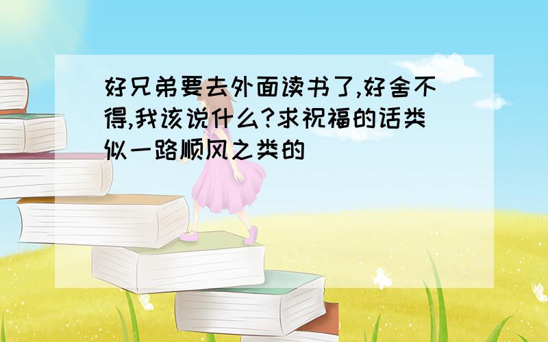 好兄弟要去外面读书了,好舍不得,我该说什么?求祝福的话类似一路顺风之类的