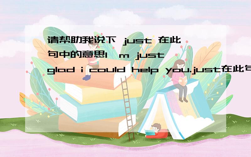 请帮助我说下 just 在此句中的意思I'm just glad i could help you.just在此句中做何意,