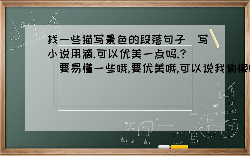 找一些描写景色的段落句子（写小说用滴.可以优美一点吗.?）要易懂一些哦,要优美哦,可以说我偷懒啦,水平不高,我才初一,谢谢各位!