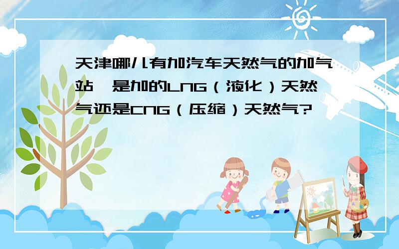 天津哪儿有加汽车天然气的加气站,是加的LNG（液化）天然气还是CNG（压缩）天然气?