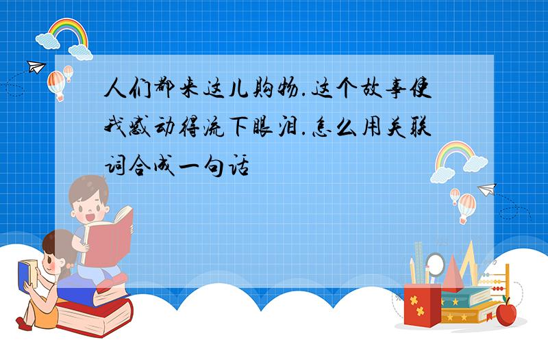 人们都来这儿购物.这个故事使我感动得流下眼泪.怎么用关联词合成一句话