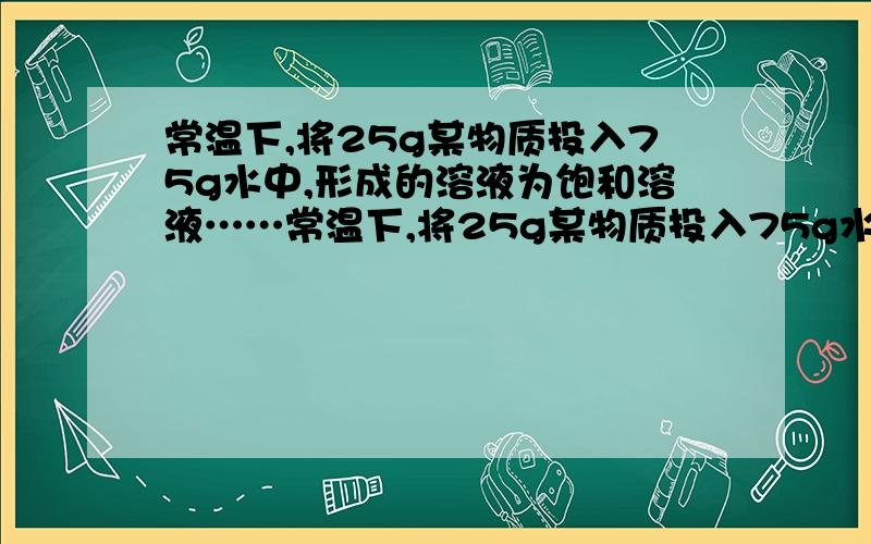 常温下,将25g某物质投入75g水中,形成的溶液为饱和溶液……常温下,将25g某物质投入75g水中,形成的溶液为饱和溶液,下列正确的是：a.常温下,该物质的溶解度一定是25g/100g水b.常温下,该物质的溶