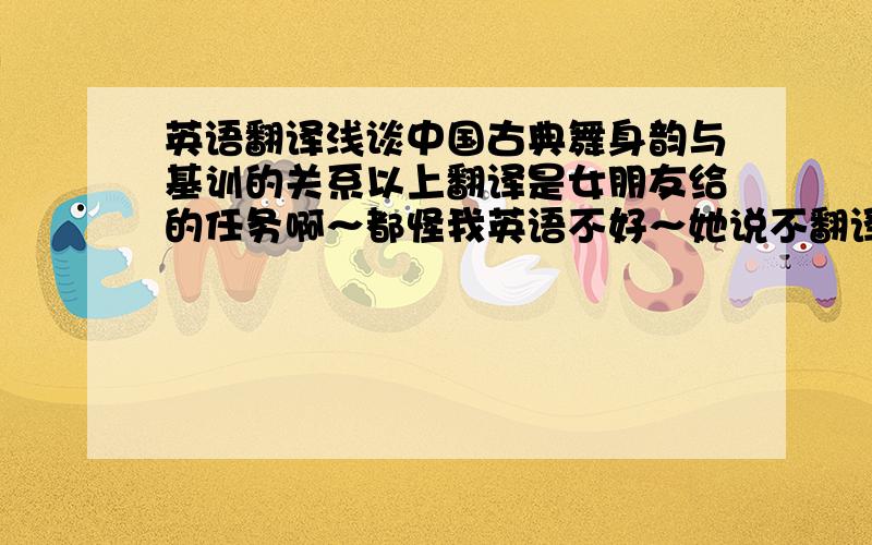 英语翻译浅谈中国古典舞身韵与基训的关系以上翻译是女朋友给的任务啊～都怪我英语不好～她说不翻译出来她就和我BYE BYE～