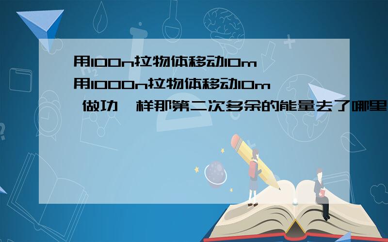 用100n拉物体移动10m 用1000n拉物体移动10m 做功一样那第二次多余的能量去了哪里了啊