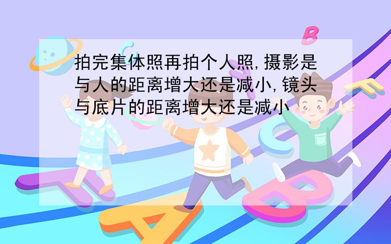 拍完集体照再拍个人照,摄影是与人的距离增大还是减小,镜头与底片的距离增大还是减小