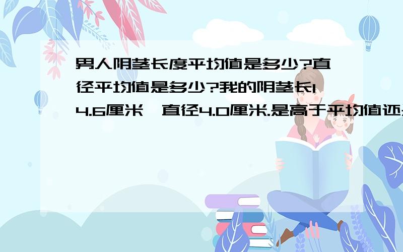 男人阴茎长度平均值是多少?直径平均值是多少?我的阴茎长14.6厘米,直径4.0厘米.是高于平均值还是地狱平均值.在中国 我很矮 只有165厘米 听说有20厘米以上的.16 17 厘米以上的多吗?打广告的,