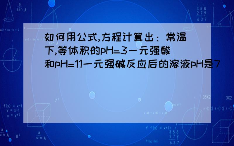 如何用公式,方程计算出：常温下,等体积的pH=3一元强酸和pH=11一元强碱反应后的溶液pH是7